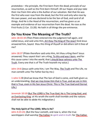 prototokos – the principle, the First-born from the dead; principle of our
resurrection, as well as the First-born Himself. All our hopes and joys take
their rise from Him who is the Author of our salvation. Not that He was
the first who ever rose from the dead, but the first and only who rose by
His own power, and was declared to be the Son of God, and Lord of all
things. And He is the Head of the resurrection, and has given us an
example and evidence of our resurrection from the dead. He rose as the
First-fruits (1 Cor. 15:20). He hath in all things the pre-eminence.

Do You Know The Meaning of The Truth?
John 18:33-34 (Then Pilate entered into the judgment hall again, and
called Jesus, and said unto Him, Art thou The King of The Jews? And Jesus
answered him, Sayest thou this thing of thyself or did others tell it thee of
me?

John 18:37 (Pilate therefore said unto Him, Art thou a King then? Jesus
answered; Thou sayest that I am a King. To this end was I born, and for
this cause came I into the world, that I should bear witness unto The
Truth. Every one that is of The Truth heareth my voice.)

John 14:6 (Jesus saith unto him, I am The Way, The Truth and The Life, no
man cometh unto The Father but by me.)

1 John 5:20 (And we know that The Son of God is come, and hath given us
an understanding, that we may know Him that is True, and we are in Him
that is True, even in His Son Jesus Christ. This is The True God and Eternal
Life.)

Jeremiah 10:10 (But The LORD is The True God, He is The Living God, and
an Everlasting King: at His wrath the earth shall tremble and the nations
shall not be able to abide His indignation.)


The Holy Spirit of The LORD, Who Is He?
John 4:23-24; (But the hour cometh, and now is, when the true
worshippers shall worship The Father in spirit and in truth: for The Father
 