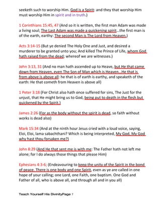 seeketh such to worship Him. God is a Spirit: and they that worship Him
must worship Him in spirit and in truth.)

1 Corinthians 15:45, 47 (And so it is written, the first man Adam was made
a living soul; The Last Adam was made a quickening spirit…the first man is
of the earth, earthy: The second Man is The Lord from Heaven.)

Acts 3:14-15 (But ye denied The Holy One and Just, and desired a
murderer to be granted unto you; And killed The Prince of Life, whom God
hath raised from the dead; whereof we are witnesses.)

John 3:13, 31 (And no man hath ascended up to Heave, but He that came
down from Heaven, even The Son of Man which is Heaven…He that is
from above is above all: he that is of earth is earthy, and speaketh of the
earth: He that cometh from Heaven is above all)

1 Peter 3:18 (For Christ also hath once suffered for sins, The Just for the
unjust, that He might bring us to God, being put to death in the flesh but
quickened by the Spirit.)

James 2:26 (For as the body without the spirit is dead, so faith without
works is dead also)

Mark 15:34 (And at the ninth hour Jesus cried with a loud voice, saying,
Eloi, Eloi, lama sabachthani? Which is being interpreted, My God, My God
why hast thou forsaken me?)

John 8:29 (And He that sent me is with me: The Father hath not left me
alone; for I do always those things that please Him)

Ephesians 4:3-6; (Endeavouring to keep the unity of the Spirit in the bond
of peace. There is one body and one Spirit, even as ye are called in one
hope of your calling; one Lord, one Faith, one baptism. One God and
Father of all, who is above all, and through all and in you all)


Teach Yourself His DivinityPage 7
 