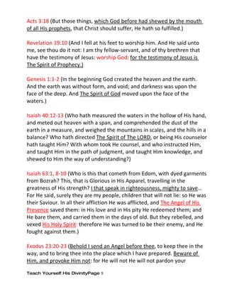 Acts 3:18 (But those things, which God before had shewed by the mouth
of all His prophets, that Christ should suffer, He hath so fulfilled.)

Revelation 19:10 (And I fell at his feet to worship him. And He said unto
me, see thou do it not: I am thy fellow-servant, and of thy brethren that
have the testimony of Jesus: worship God: for the testimony of Jesus is
The Spirit of Prophecy.)

Genesis 1:1-2 (In the beginning God created the heaven and the earth.
And the earth was without form, and void; and darkness was upon the
face of the deep. And The Spirit of God moved upon the face of the
waters.)

Isaiah 40:12-13 (Who hath measured the waters in the hollow of His hand,
and meted out heaven with a span, and comprehended the dust of the
earth in a measure, and weighed the mountains in scales, and the hills in a
balance? Who hath directed The Spirit of The LORD, or being His counselor
hath taught Him? With whom took He counsel, and who instructed Him,
and taught Him in the path of judgment, and taught Him knowledge, and
shewed to Him the way of understanding?)

Isaiah 63:1, 8-10 (Who is this that cometh from Edom, with dyed garments
from Bozrah? This, that is Glorious in His Apparel, travelling in the
greatness of His strength? I that speak in righteousness, mighty to save…
For He said, surely they are my people, children that will not lie: so He was
their Saviour. In all their affliction He was afflicted, and The Angel of His
Presence saved them: in His love and in His pity He redeemed them; and
He bare them, and carried them in the days of old. But they rebelled, and
vexed His Holy Spirit: therefore He was turned to be their enemy, and He
fought against them.)

Exodus 23:20-23 (Behold I send an Angel before thee, to keep thee in the
way, and to bring thee into the place which I have prepared. Beware of
Him, and provoke Him not: for He will not He will not pardon your

Teach Yourself His DivinityPage 9
 