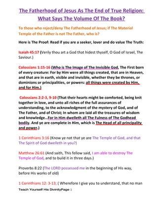 The Fatherhood of Jesus As The End of True Religion:
       What Says The Volume Of The Book?
To those who reject/deny The Fatherhood of Jesus; if The Material
Temple of the Father is not The Father, who is?

Here is The Proof: Read if you are a seeker, lover and do value The Truth:

Isaiah 45:17 (Verily thou art a God that hidest thyself, O God of Israel, The
Saviour.)

Colossians 1:15-16 (Who is The Image of The Invisible God, The First born
of every creature: For by Him were all things created, that are in Heaven,
and that are in earth, visible and invisible, whether they be thrones, or
dominions or principalities, or powers: all things were created by Him,
and for Him.)

 Colossians 2:2-3, 9-10 (That their hearts might be comforted, being knit
together in love, and unto all riches of the full assurances of
understanding, to the acknowledgment of the mystery of God, and of
The Father, and of Christ; In whom are laid all the treasures of wisdom
and knowledge…For in Him dwelleth all The Fulness of The Godhead
bodily. And ye are complete in Him, which is The Head of all principality
and power.)

1 Corinthians 3:16 (Know ye not that ye are The Temple of God, and that
The Spirit of God dwelleth in you?)

Matthew 26:61 (And saith, This fellow said, I am able to destroy The
Temple of God, and to build it in three days.)

Proverbs 8:22 (The LORD possessed me in the beginning of His way,
before His works of old)

1 Corinthians 12: 3-13; ( Wherefore I give you to understand, that no man
Teach Yourself His DivinityPage 1
 