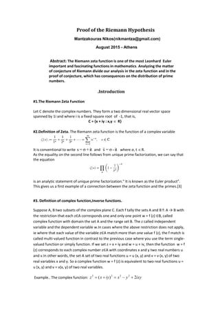 Proof of the Riemann Hypothesis
Μantzakouras Nikos(nikmantza@gmail.com)
August 2015 - Athens
Abstract: The Riemann zeta function is one of the most Leonhard Euler
important and fascinating functions in mathematics. Analyzing the matter
of conjecture of Riemann divide our analysis in the zeta function and in the
proof of conjecture, which has consequences on the distribution of prime
numbers.
.Introduction
#1.The Riemann Zeta Function
Let C denote the complex numbers. They form a two dimensional real vector space
spanned by 1i and where i is a fixed square root of -1, that is,
C = {x + iy : x,y  R}
#2.Definition of Zeta. The Riemann zeta function is the function of a complex variable
It is conventional to write it+σ=s and it-σ=s where σ, t R.
As the equality on the second line follows from unique prime factorization, we can say that
the equation
is an analytic statement of unique prime factorization." It is known as the Euler product”.
This gives us a first example of a connection between the zeta function and the primes.[3]
#3. Definition of complex function,Inverse functions.
Suppose A, B two subsets of the complex plane C. Each f tally the sets A and B f: A → B with
the restriction that each z∈A corresponds one and only one point w = f (z) ∈B, called
complex function with domain the set A and the range set B. The z called independent
variable and the dependent variable w.In cases where the above restriction does not apply,
ie where that each value of the variable z∈A match more than one value f (z), the f match is
called multi-valued function in contrast to the previous case where you use the term single-
valued function or simply function. If we set z = x + iy and w = u + iv, then the function w = f
(z) corresponds to each complex number z∈A with coordinates x and y two real numbers u
and v.In other words, the set A set of two real functions u = u (x, y) and v = v (x, y) of two
real variables x and y. So a complex function w = f (z) is equivalent to two real functions u =
u (x, y) and v = v(x, y) of two real variables.
Example.. The complex function: ixyyxiyxz 2)( 2222

 
