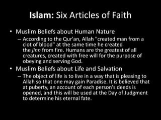 Islam: Six Articles of Faith
• Muslim Beliefs about Human Nature
– According to the Qur'an, Allah "created man from a
clot of blood" at the same time he created
the jinn from fire. Humans are the greatest of all
creatures, created with free will for the purpose of
obeying and serving God.
• Muslim Beliefs about Life and Salvation
– The object of life is to live in a way that is pleasing to
Allah so that one may gain Paradise. It is believed that
at puberty, an account of each person's deeds is
opened, and this will be used at the Day of Judgment
to determine his eternal fate.
 