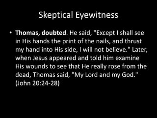 Skeptical Eyewitness
• Thomas, doubted. He said, "Except I shall see
in His hands the print of the nails, and thrust
my hand into His side, I will not believe." Later,
when Jesus appeared and told him examine
His wounds to see that He really rose from the
dead, Thomas said, "My Lord and my God."
(John 20:24-28)
 