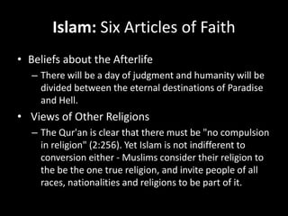 Islam: Six Articles of Faith
• Beliefs about the Afterlife
– There will be a day of judgment and humanity will be
divided between the eternal destinations of Paradise
and Hell.
• Views of Other Religions
– The Qur'an is clear that there must be "no compulsion
in religion" (2:256). Yet Islam is not indifferent to
conversion either - Muslims consider their religion to
the be the one true religion, and invite people of all
races, nationalities and religions to be part of it.
 