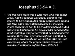 Josephus 93-94 A.D.
• "At this time there was a wise man who was called
Jesus. And his conduct was good, and [he] was
known to be virtuous. And many people from among
the Jews and other nations became his disciples.
Pilate condemned him to be crucified and to die. And
those who had become his disciples did not abandon
his discipleship. They reported that he had appeared
to them three days after his crucifixion and that he
was alive; accordingly, he was perhaps the messiah
concerning whom the prophets have recounted
wonders." Antiquities of the Jews, XVIII.iii.3
 