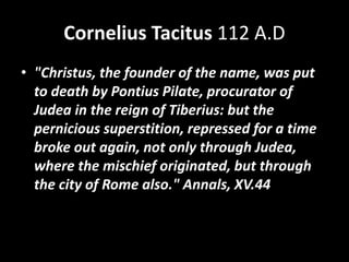 Cornelius Tacitus 112 A.D
• "Christus, the founder of the name, was put
to death by Pontius Pilate, procurator of
Judea in the reign of Tiberius: but the
pernicious superstition, repressed for a time
broke out again, not only through Judea,
where the mischief originated, but through
the city of Rome also." Annals, XV.44
 