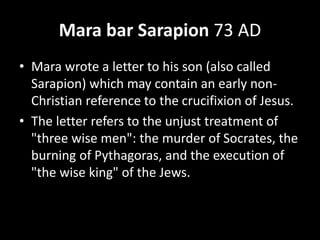 Mara bar Sarapion 73 AD
• Mara wrote a letter to his son (also called
Sarapion) which may contain an early non-
Christian reference to the crucifixion of Jesus.
• The letter refers to the unjust treatment of
"three wise men": the murder of Socrates, the
burning of Pythagoras, and the execution of
"the wise king" of the Jews.
 