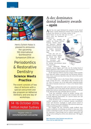 CATEGORY
12 AUSTRALASIAN DENTIST
NEWS
Henry Schein Halas is
pleased to announce
the upcoming
9th International
Quintessence
Symposium 2016 on
Periodontics
& Restorative
Dentistry
Science Meets
Practice
The event consists of two
days of lectures with a
special concurrent one
day program on Adhesive
Dentistry and one day of
workshops.
Register online at:
www.henryschein.com.au/iqs
HSH2571
14 -16 October 2016
Hilton Hotel Sydney
A-dec dominates
dental industry awards
– again
A-dec has once again dominated its categories in the annual
‘Townie’ awards tabulated by Dental Town magazine from
feedback from dentists in its home country of the
United States. It was the 12th year in a row
where A-dec has dominated the
annual survey.
A-dec was awarded top
supplier for Dental Delivery
Systems, Patient Chairs,
and Operatory lighting,
with the result in the latter
category no doubt buoyed
by A-dec’s innovative
A-dec LED operatory
light.
A-dec also won an
Infection Control category
for Dental Unit Water
Line treatments with
its innovative and
convenient ICX™ tablets
for treating self-contained dental
water reservoirs.
A-dec Marketing Manager in
Australia, Simon Taggart, said A-dec was the leading brand of
dental equipment in the USA – a result mirrored to a large extent
in other key international markets such as Australia.
“In the Operatory Delivery Systems category which includes
both chair-side (cabinet mounted) and over-the-patient delivery
units, A-dec scored more than three times the votes of the nearest
competing brand.
It was a similar story in the Patient Chairs categories with
A-dec scoring 344 votes – well ahead of the next brand at just
127 votes. In contrast, one of the high proﬁle competing brands
also sold in Australia scored just 11 votes in the Patient Chairs
category.
Mr Taggart attributed the result to the reputation for quality
and reliability of the A-dec brand, and the extension to the A-dec
product line with new model chairs such as the new A-dec 300 and
A-dec 400 and wide range of ﬂexible delivery systems.
“A-dec has continually evolved its product starting with
the A-dec 500 to meet the emerging needs of dentists who want
to build additional functionality on a proven dental unit and
ergonomic chair platform.
“A-dec has been at the forefront of the trend of integrating
ancillary equipment such as intraoral cameras, piezoelectric
scalers and electronic touchpads to enable precise control of
scalers, electric motors and endodontic ﬁles from the dental unit
without sacriﬁcing quality or reliability.
The company has also constantly sought feedback from
dentists worldwide in developing its product to keep pace with
modern technological trends, and most importantly recognising
the importance of good design such as superior ergonomics and
impact on the working lives of the entire dental team,” Mr Taggart
said.
More information: A-dec Australia www.a-dec.com
Phone Toll Free 1800 225 010.
 