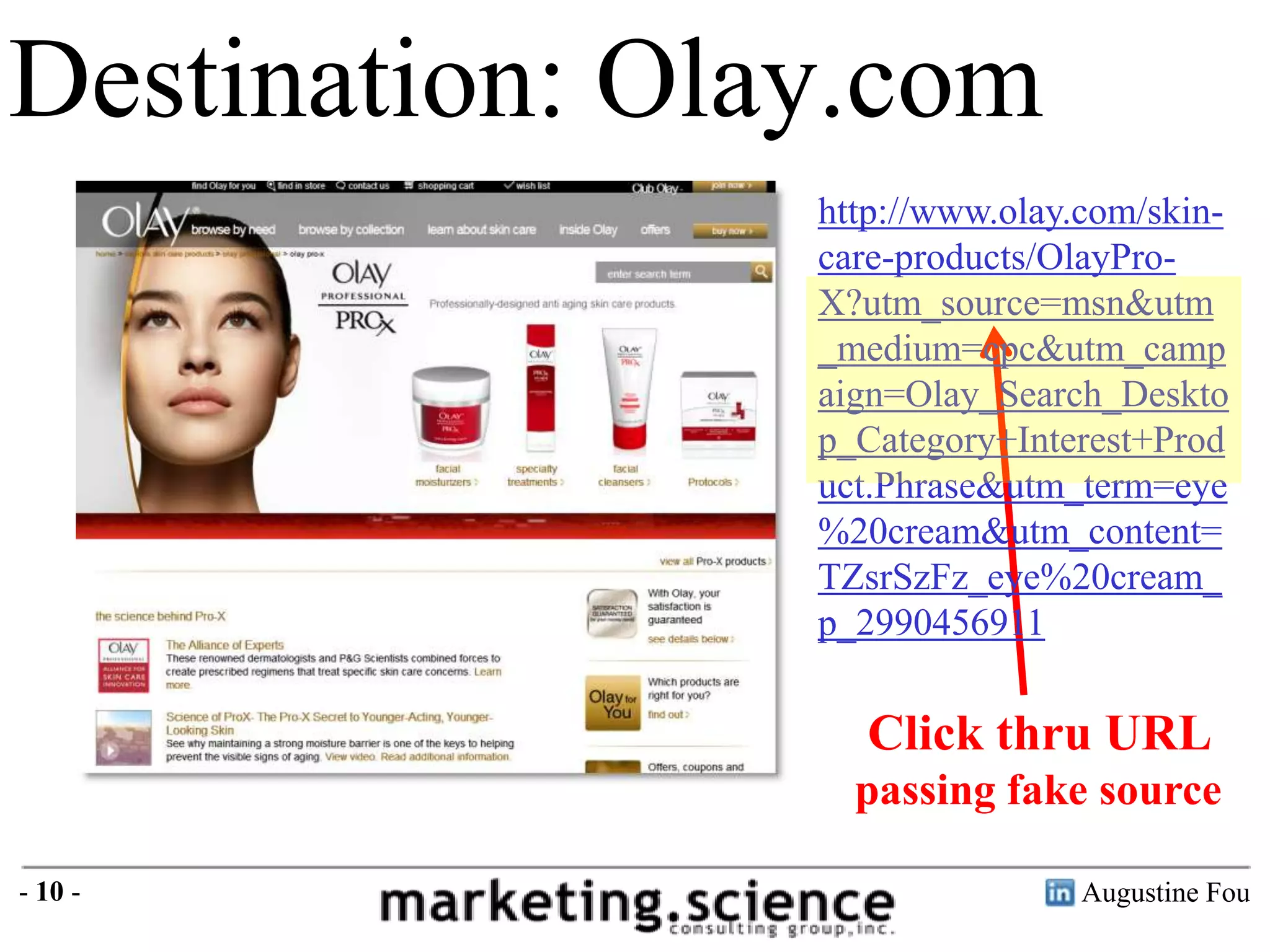 Destination: Olay.com
http://www.olay.com/skincare-products/OlayProX?utm_source=msn&utm
_medium=cpc&utm_camp
aign=Olay_Search_Deskto
p_Category+Interest+Prod
uct.Phrase&utm_term=eye
%20cream&utm_content=
TZsrSzFz_eye%20cream_
p_2990456911

Click thru URL
passing fake source
- 10 -

Augustine Fou

 