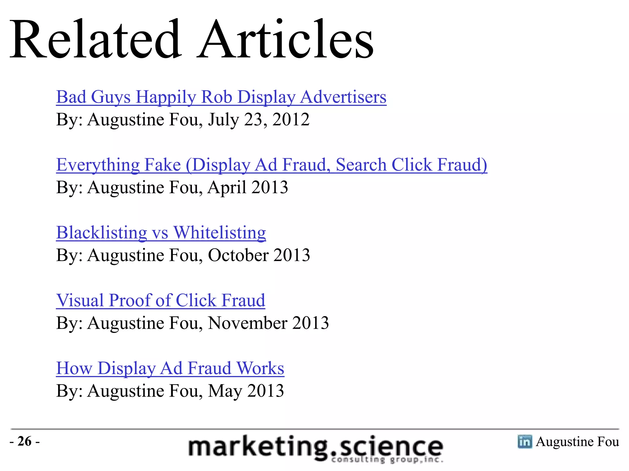 Related Articles
Bad Guys Happily Rob Display Advertisers
By: Augustine Fou, July 23, 2012
Everything Fake (Display Ad Fraud, Search Click Fraud)
By: Augustine Fou, April 2013
Blacklisting vs Whitelisting
By: Augustine Fou, October 2013
Visual Proof of Click Fraud
By: Augustine Fou, November 2013
How Display Ad Fraud Works
By: Augustine Fou, May 2013
- 26 -

Augustine Fou

 