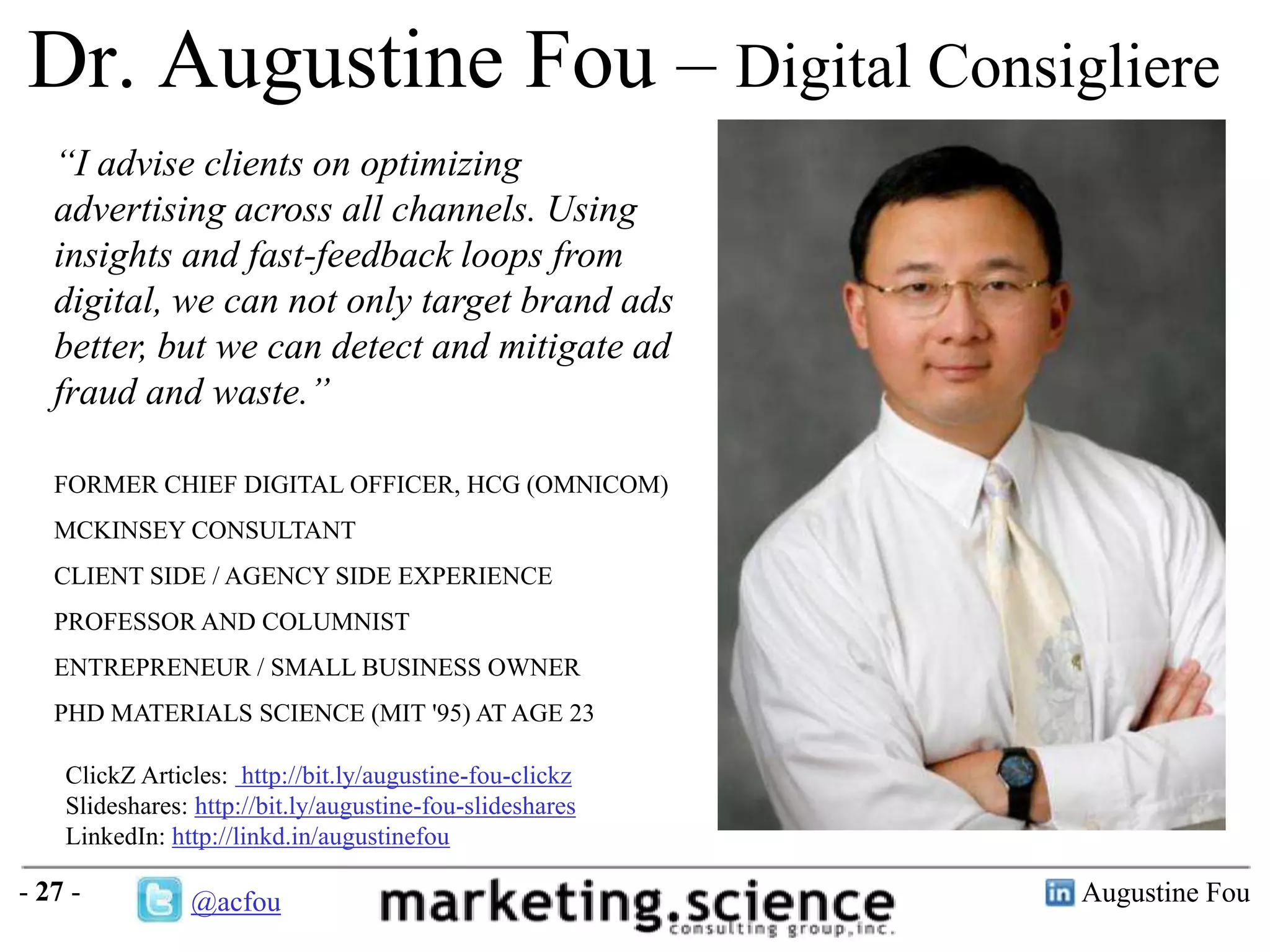 Dr. Augustine Fou – Digital Consigliere
“I advise clients on optimizing
advertising across all channels. Using
insights and fast-feedback loops from
digital, we can not only target brand ads
better, but we can detect and mitigate ad
fraud and waste.”
FORMER CHIEF DIGITAL OFFICER, HCG (OMNICOM)
MCKINSEY CONSULTANT
CLIENT SIDE / AGENCY SIDE EXPERIENCE
PROFESSOR AND COLUMNIST
ENTREPRENEUR / SMALL BUSINESS OWNER
PHD MATERIALS SCIENCE (MIT '95) AT AGE 23
ClickZ Articles: http://bit.ly/augustine-fou-clickz
Slideshares: http://bit.ly/augustine-fou-slideshares
LinkedIn: http://linkd.in/augustinefou

- 27 -

@acfou

Augustine Fou

 