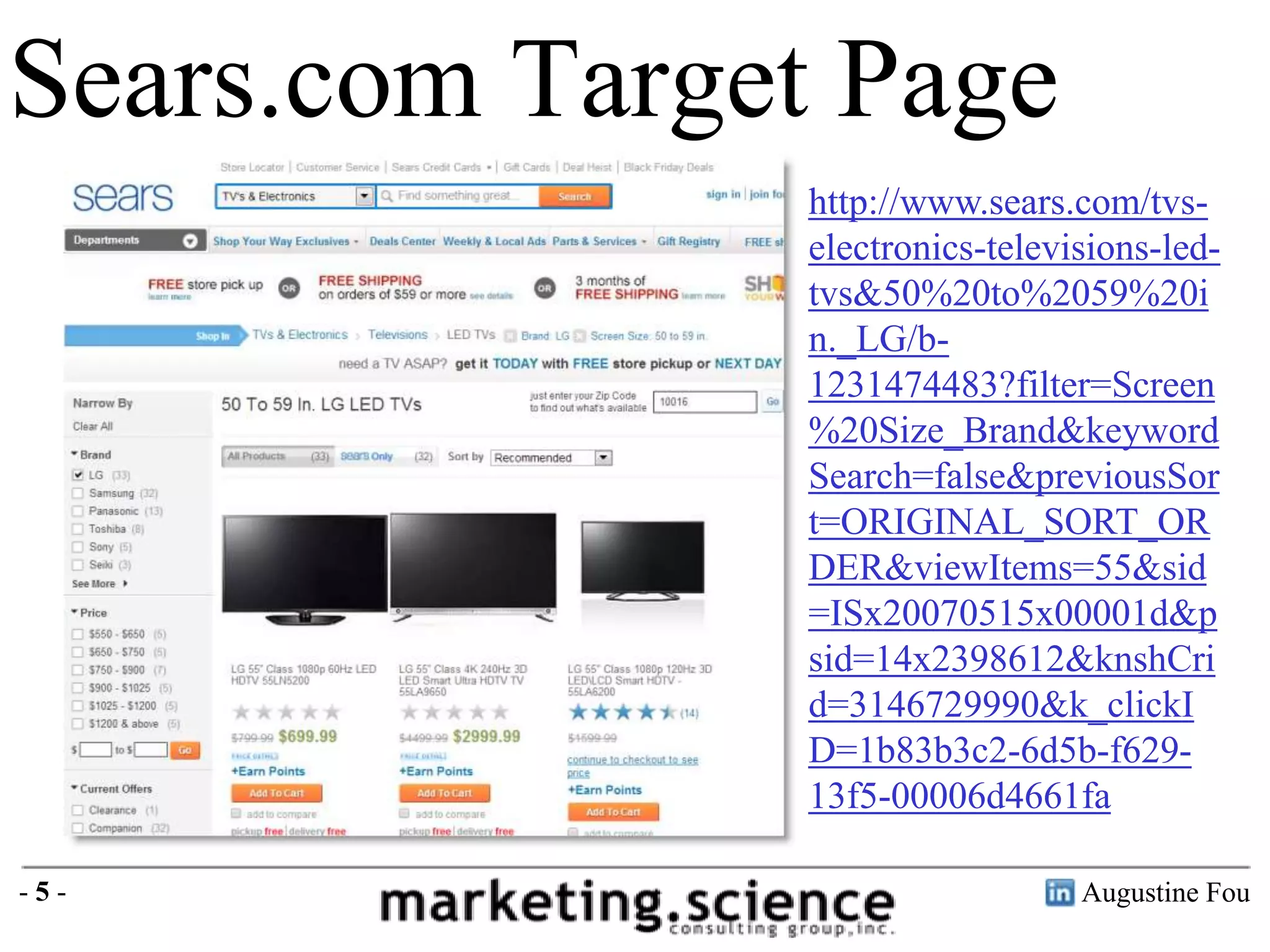 Sears.com Target Page
http://www.sears.com/tvselectronics-televisions-ledtvs&50%20to%2059%20i
n._LG/b1231474483?filter=Screen
%20Size_Brand&keyword
Search=false&previousSor
t=ORIGINAL_SORT_OR
DER&viewItems=55&sid
=ISx20070515x00001d&p
sid=14x2398612&knshCri
d=3146729990&k_clickI
D=1b83b3c2-6d5b-f62913f5-00006d4661fa
-5-

Augustine Fou

 