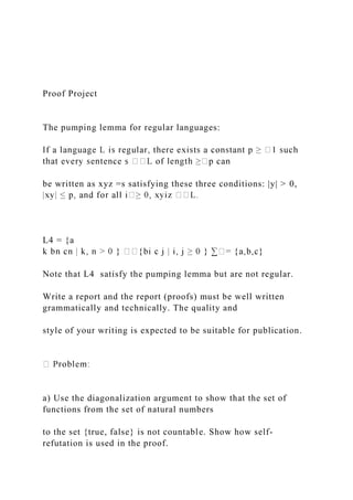 Proof Project
The pumping lemma for regular languages:
be written as xyz =s satisfying these three conditions: |y| > 0,
L4 = {a
Note that L4 satisfy the pumping lemma but are not regular.
Write a report and the report (proofs) must be well written
grammatically and technically. The quality and
style of your writing is expected to be suitable for publication.
a) Use the diagonalization argument to show that the set of
functions from the set of natural numbers
to the set {true, false} is not countable. Show how self-
refutation is used in the proof.
 