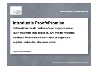 Introductie Proof=Promise
    Het bewijzen van de merkbelofte op de juiste manier
    levert maximale impact met ca. 20% minder middelen.
    Het Brand Performance Modeltm helpt de organisatie
    de juiste, verbonden, stappen te maken.


    John-Robin Smith MBM




1
 