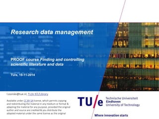 Research data management
PROOF course Finding and controlling
scientific literature and data
TU/e, 2015
l.osinski@tue.nl, TU/e IEC/Library
Available under CC BY-SA license, which permits copying
and redistributing the material in any medium or format &
adapting the material for any purpose, provided the original
author and source are credited & you distribute the
adapted material under the same license as the original
 