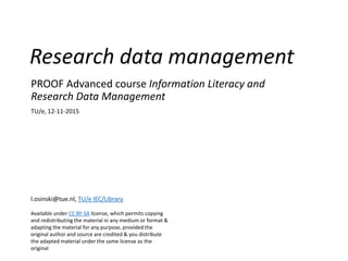 Research data management
PROOF Advanced course Information Literacy and
Research Data Management
TU/e, 12-11-2015
l.osinski@tue.nl, TU/e IEC/Library
Available under CC BY-SA license, which permits copying
and redistributing the material in any medium or format &
adapting the material for any purpose, provided the
original author and source are credited & you distribute
the adapted material under the same license as the
original
 