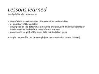  size of the data set: number of observations and variables
 explanation of the variables
 description of the data: what’s included and excluded, known problems or
inconsistencies in the data, units of measurement
 provenance (origin) of the data, data manipulation steps
a simple readme file can be enough (see documentation titanic dataset)
Lessons learned
intelligibility: documentation
 