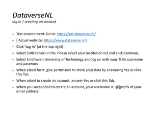  Test environment: Go to: https://act.dataverse.nl/
 [ Actual website: https://www.dataverse.nl ]
 Click ‘Log in’ (at the top right)
 Select SURFconext in the Please select your institution list and click Continue.
 Select Eindhoven University of Technology and log on with your TU/e username
and password
 When asked for it, give permission to share your data by answering Yes or click
this Tab
 When asked to create an account, answer Yes or click this Tab.
 When you succeeded to create an account, your username is: @[prefix of your
email address]
DataverseNL
log in | creating an account
 