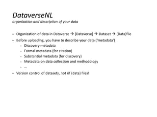  Organization of data in Dataverse  [Dataverse]  Dataset  (Data)file
 Before uploading, you have to describe your data (‘metadata’)
+ Discovery metadata
+ Formal metadata (for citation)
+ Substantial metadata (for discovery)
+ Metadata on data collection and methodology
+ …
 Version control of datasets, not of (data) files!
DataverseNL
organization and description of your data
 