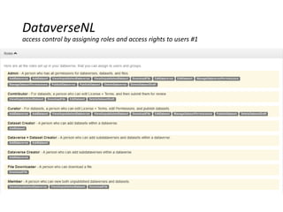 Read-, edit- and access rights by assigning roles to registered users
A role defines the permissions you have
 Access restricted site: reading rights only (downloading datafiles)
 Contributor: the previous plus creating and editing own Studies
 Contributor +: all the previous plus editing all Studies in a Dataverse
 Curator: all the previous plus publishing (‘releasing’) Studies & assigning access rights to
Studies
 Admin: all the previous plus assigning roles to users in a Dataverse & creating external user
accounts
Access rights to specified groups at Dataverse, Study and data file level
 ‘Unreleashed’ Study; only visible to persons who have access rights to that Study
 ‘Released’ Study: default Public ; after that access can be restricted (‘restricted access’)
 Access rights = 1reading/downloading data files ; 2edit rights = editing metadata, adding or
deleting data files [defined by a role]
DataverseNL
access control by assigning roles and access rights to users #1
 