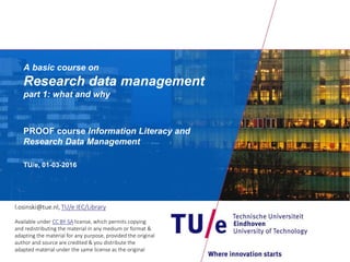 A basic course on Research data management
part 1: what and why
PROOF course Information Literacy and
Research Data Management
TU/e, 24-01-2017
l.osinski@tue.nl, TU/e IEC/Library
Available under CC BY-SA license, which permits copying
and redistributing the material in any medium or format &
adapting the material for any purpose, provided the original
author and source are credited & you distribute the
adapted material under the same license as the original
 