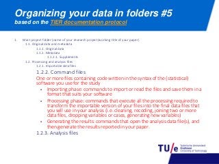 Organizing your data in folders #5
based on the TIER documentation protocol
1. Main project folder (name of your research project/working title of your paper)
1.1. Original data and metadata
1.1.1. Original data
1.1.2. Metadata
1.1.2.1. Supplements
1.2. Processing and analysis files
1.2.1. Importable data files
1.2.2. Command files
One or more files containing code written in the syntax of the (statistical)
software you use for the study
 Importing phase: commands to import or read the files and save them in a
format that suits your software
 Processing phase: commands that execute all the processing required to
transform the importable version of your files into the final data files that
you will use in your analysis (i.e. cleaning, recoding, joining two or more
data files, dropping variables or cases, generating new variables)
 Generating the results: commands that open the analysis data file(s), and
then generate the results reported in your paper.
1.2.3. Analysis files
 