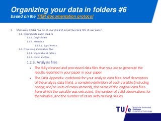 Organizing your data in folders #6
based on the TIER documentation protocol
1. Main project folder (name of your research project/working title of your paper)
1.1. Original data and metadata
1.1.1. Original data
1.1.2. Metadata
1.1.2.1. Supplements
1.2. Processing and analysis files
1.2.1. Importable data files
1.2.2. Command files
1.2.3. Analysis files
 The fully cleaned and processed data files that you use to generate the
results reported in your paper in your paper
 The Data Appendix: codebook for your analysis data files: brief description
of the analysis data file(s), a complete definition of each variable (including
coding and/or units of measurement), the name of the original data files
from which the variable was extracted, the number of valid observations for
the variable, and the number of cases with missing values
 
