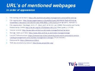 1. File naming conventions: https://lib.stanford.edu/data-management-services/file-naming
2. File organization: http://www.wageningenur.nl/web/file?uuid=3f974938-79a0-421f-b1ad-
95eef49d777c&owner=c057b578-4a6a-4449-881b-17fff17e2f1a (paragraph 6, example 1)
3. File organization: Haselager, dr. G.J.T. , Aken, prof. dr. M.A.G. van (2000): Personality and Family
Relationships. DANS. http://dx.doi.org/10.17026/dans-xk5-y7vc (Data guide, p. 24-26)
4. Version control: http://www.data-archive.ac.uk/create-manage/format/versions
5. Storage, back up of data: http://www.data-archive.ac.uk/create-manage/storage
6. Local ICT infrastructure: https://intranet.tue.nl/en/university/services/ict-services/ict-service-
catalog/management-services/data-management-storage/ (TU/e intranet)
7. DataverseNL: https://dataverse.nl/dvn/
8. TIER documentation protocol: http://www.projecttier.org/
URL’s of mentioned webpages
in order of appearance
 