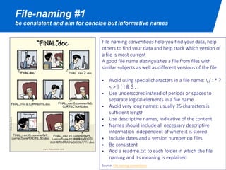 File-naming #1
be consistent and aim for concise but informative names
Good file names are consistent (use file-naming
conventions), unique (distinguishes a file from files with
similar subjects as well as different versions of the file)
and meaningful (use descriptive names).
File-naming conventions help you find your data, help
others to find your data and help track which version of
a file is most current
 Avoid using special characters in a file name:  / : * ? < >
| [ ] & $
 Use underscores instead of periods or spaces to
separate logical elements in a file name
 Avoid very long names: usually 25 characters is sufficient
length
 Names should include all necessary descriptive
information independent of where it is stored
 Include dates and a version number on files
 Add a readme.txt to each folder in which the file naming
and its meaning is explained
Source: File naming conventions
 