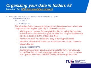 1. Main project folder (name of your research project/working title of your paper)
1.1. Original data and metadata
1.1.1. Original data
1.1.2. Metadata
The Metadata Guide: document that provides information about each of your
original data files. Applies especially to obtained data files
 A bibliographic citation of the original data files, including the date you
downloaded or obtained the original data files and unique identifiers that
have been assigned to the original data files.
 Information about how to obtain a copy of the original data file
 Whatever additional information to understand and use the data in the
original data file
1.1.2.1. Supplements
Additional information about an original data file that’s not written by
yourself but that is found in existing supplementary documents, such as
users’ guides and code books that accompany the original data file
Organizing your data in folders #3
based on the TIER documentation protocol
 