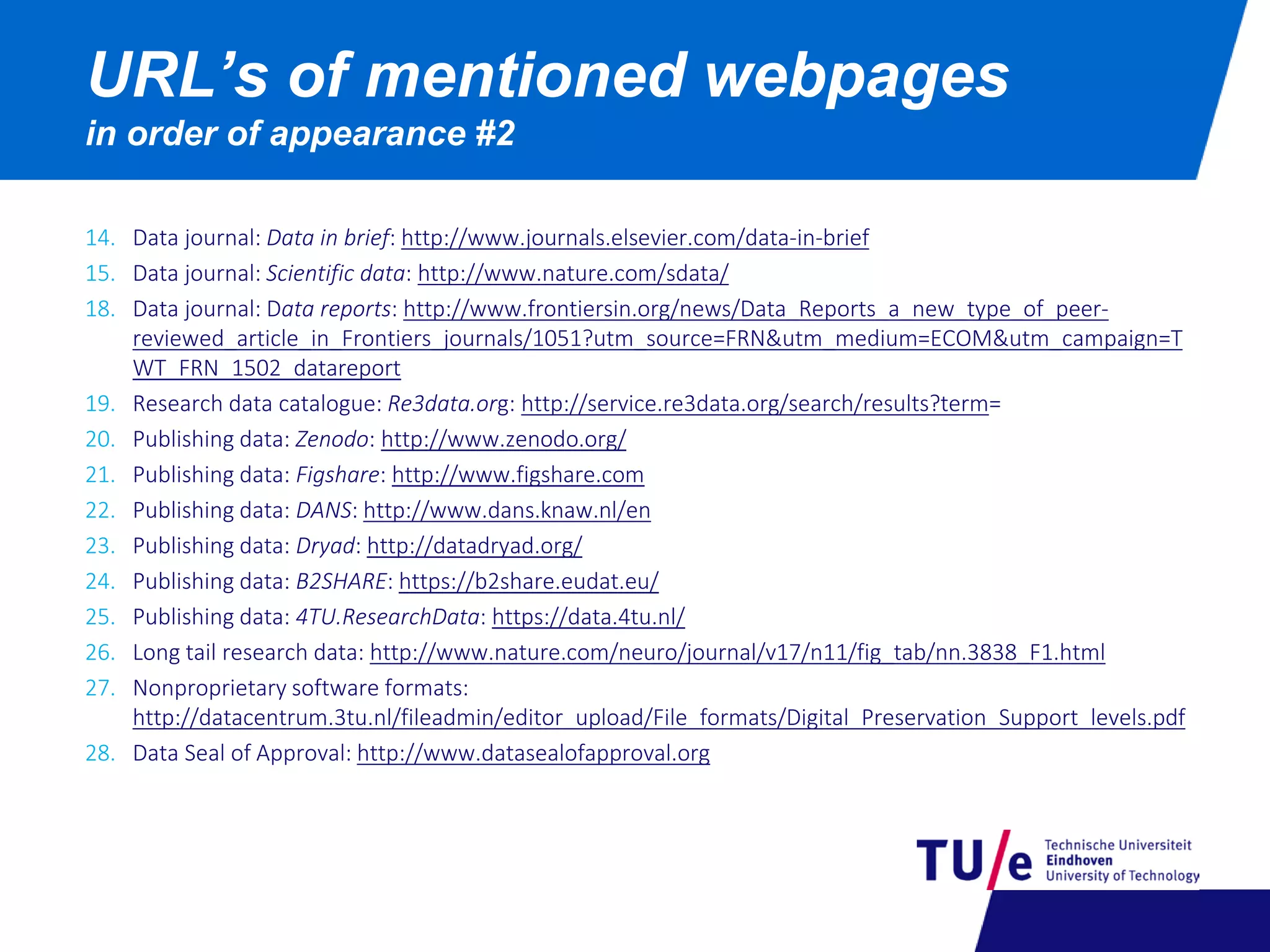 14. Data journal: Data in brief: http://www.journals.elsevier.com/data-in-brief
15. Data journal: Scientific data: http://www.nature.com/sdata/
18. Data journal: Data reports: http://www.frontiersin.org/news/Data_Reports_a_new_type_of_peer-
reviewed_article_in_Frontiers_journals/1051?utm_source=FRN&utm_medium=ECOM&utm_campaign=T
WT_FRN_1502_datareport
19. Research data catalogue: Re3data.org: http://service.re3data.org/search/results?term=
20. Publishing data: Zenodo: http://www.zenodo.org/
21. Publishing data: Figshare: http://www.figshare.com
22. Publishing data: DANS: http://www.dans.knaw.nl/en
23. Publishing data: Dryad: http://datadryad.org/
24. Publishing data: B2SHARE: https://b2share.eudat.eu/
25. Publishing data: 4TU.ResearchData: https://data.4tu.nl/
26. Long tail research data: http://www.nature.com/neuro/journal/v17/n11/fig_tab/nn.3838_F1.html
27. Nonproprietary software formats:
http://datacentrum.3tu.nl/fileadmin/editor_upload/File_formats/Digital_Preservation_Support_levels.pdf
28. Data Seal of Approval: http://www.datasealofapproval.org
URL’s of mentioned webpages
in order of appearance #2
 
