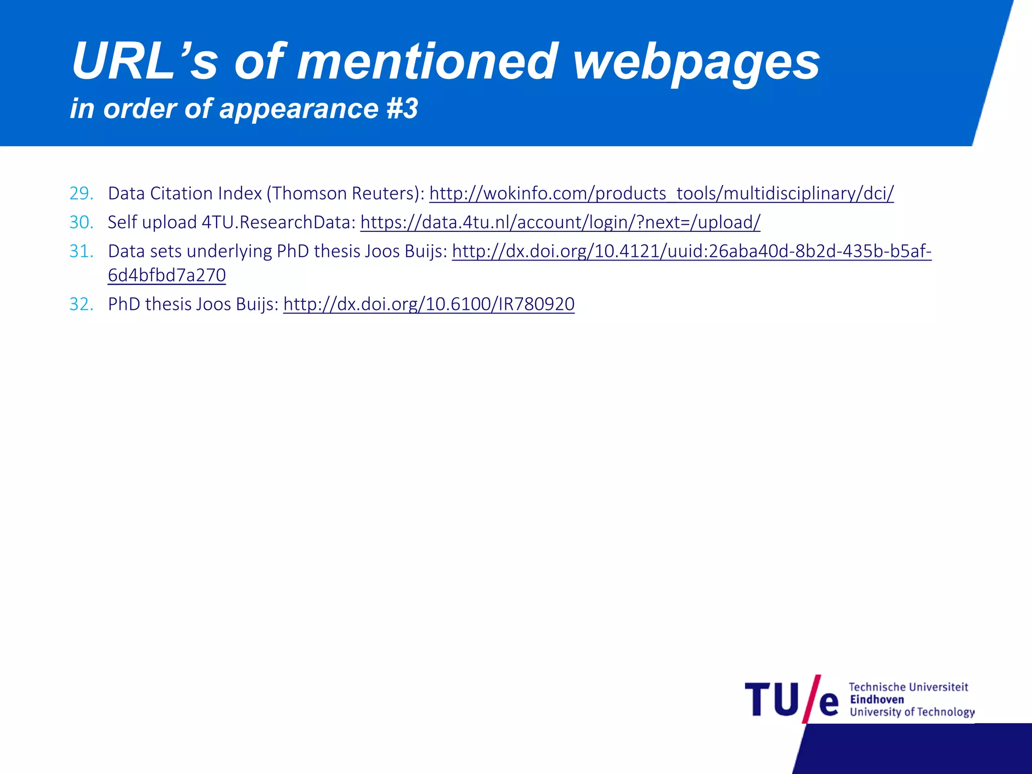 29. Data Citation Index (Thomson Reuters): http://wokinfo.com/products_tools/multidisciplinary/dci/
30. Self upload 4TU.ResearchData: https://data.4tu.nl/account/login/?next=/upload/
31. Data sets underlying PhD thesis Joos Buijs: http://dx.doi.org/10.4121/uuid:26aba40d-8b2d-435b-b5af-
6d4bfbd7a270
32. PhD thesis Joos Buijs: http://dx.doi.org/10.6100/IR780920
URL’s of mentioned webpages
in order of appearance #3
 
