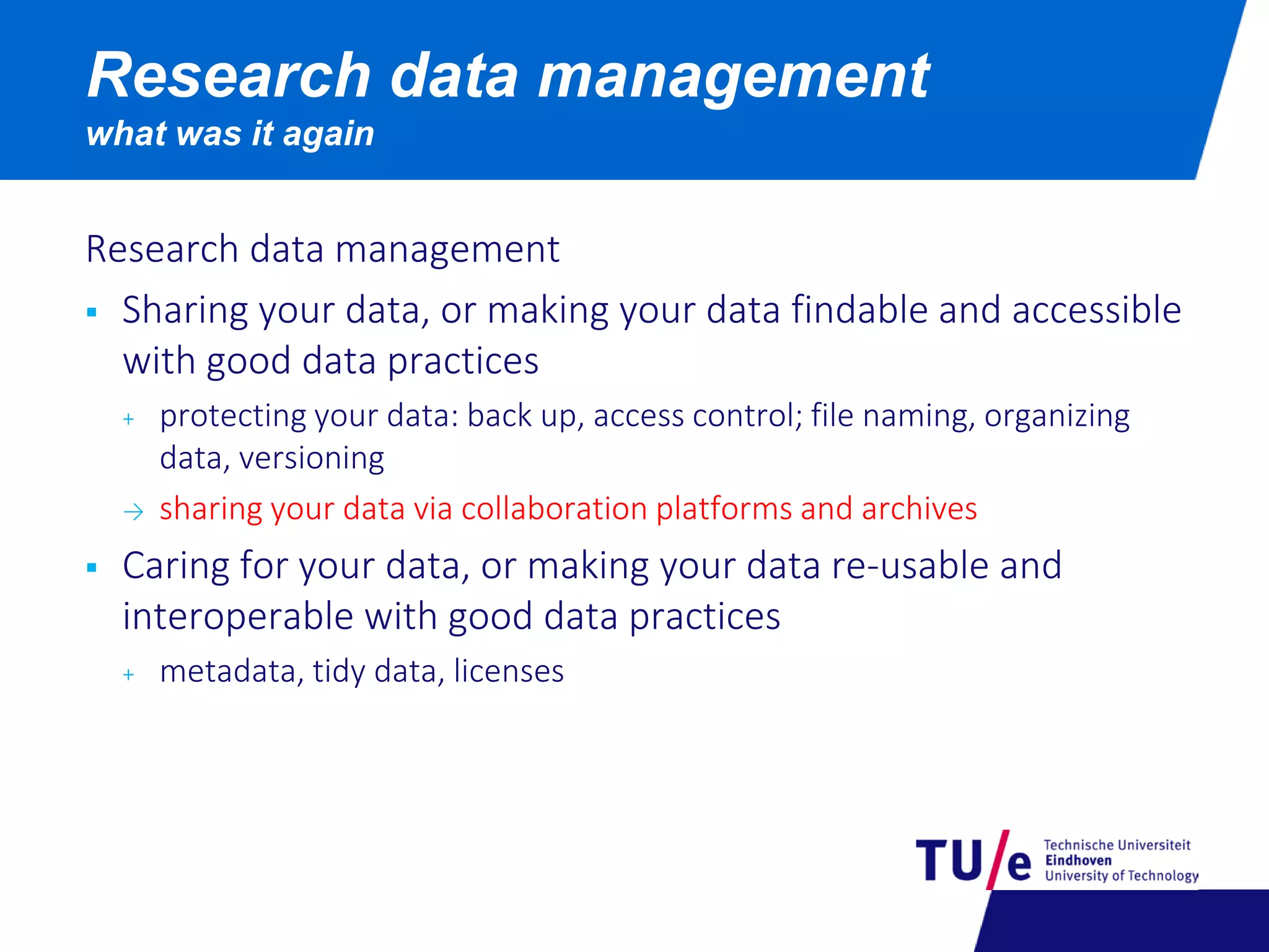 Research data management
 Sharing your data, or making your data findable and accessible
with good data practices
+ protecting your data: back up, access control; file naming, organizing
data, versioning
→ sharing your data via collaboration platforms and archives
 Caring for your data, or making your data re-usable and
interoperable with good data practices
+ metadata, tidy data, licenses
Research data management
what was it again
 