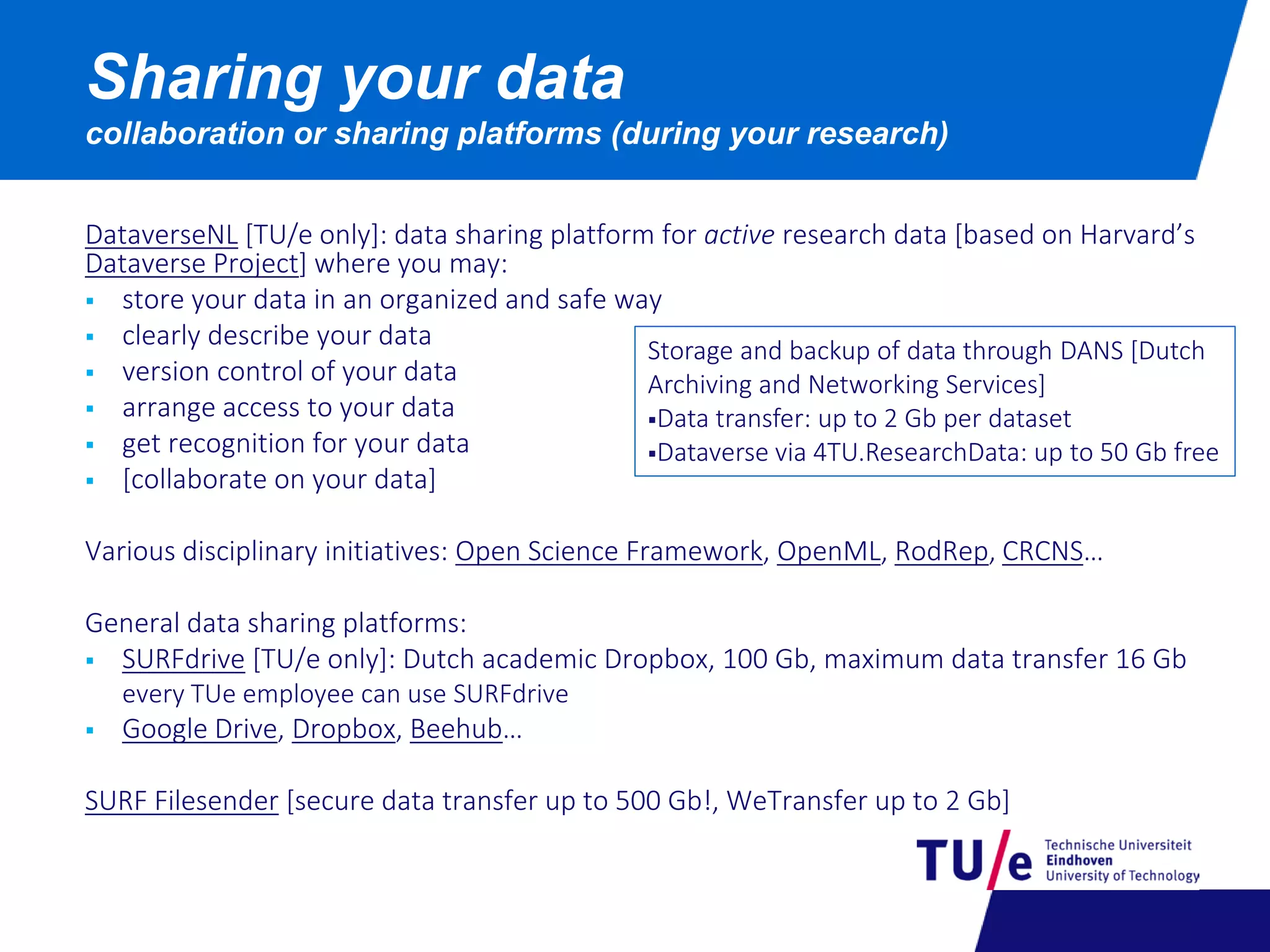 DataverseNL [TU/e only]: data sharing platform for active research data [based on Harvard’s
Dataverse Project] where you may:
 store your data in an organized and safe way
 clearly describe your data
 version control of your data
 arrange access to your data
 get recognition for your data
 [collaborate on your data]
Various disciplinary initiatives: Open Science Framework, OpenML, RodRep, CRCNS…
General data sharing platforms:
 SURFdrive [TU/e only]: Dutch academic Dropbox, 100 Gb, maximum data transfer 16 Gb
every TUe employee can use SURFdrive
 Google Drive, Dropbox, Beehub…
SURF Filesender [secure data transfer up to 500 Gb!, WeTransfer up to 2 Gb]
Sharing your data
collaboration or sharing platforms (during your research)
Storage and backup of data through DANS [Dutch
Archiving and Networking Services]
Data transfer: up to 2 Gb per dataset
Dataverse via 4TU.ResearchData: up to 50 Gb free
 