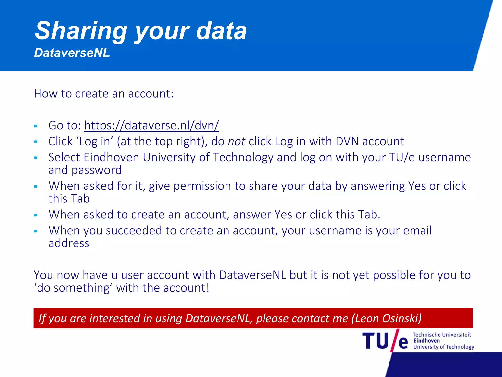 How to create an account:
 Go to: https://dataverse.nl/dvn/
 Click ‘Log in’ (at the top right), do not click Log in with DVN account
 Select Eindhoven University of Technology and log on with your TU/e username
and password
 When asked for it, give permission to share your data by answering Yes or click
this Tab
 When asked to create an account, answer Yes or click this Tab.
 When you succeeded to create an account, your username is your email
address
You now have u user account with DataverseNL but it is not yet possible for you to
‘do something’ with the account!
Sharing your data
DataverseNL
If you are interested in using DataverseNL, please contact me (Leon Osinski)
 