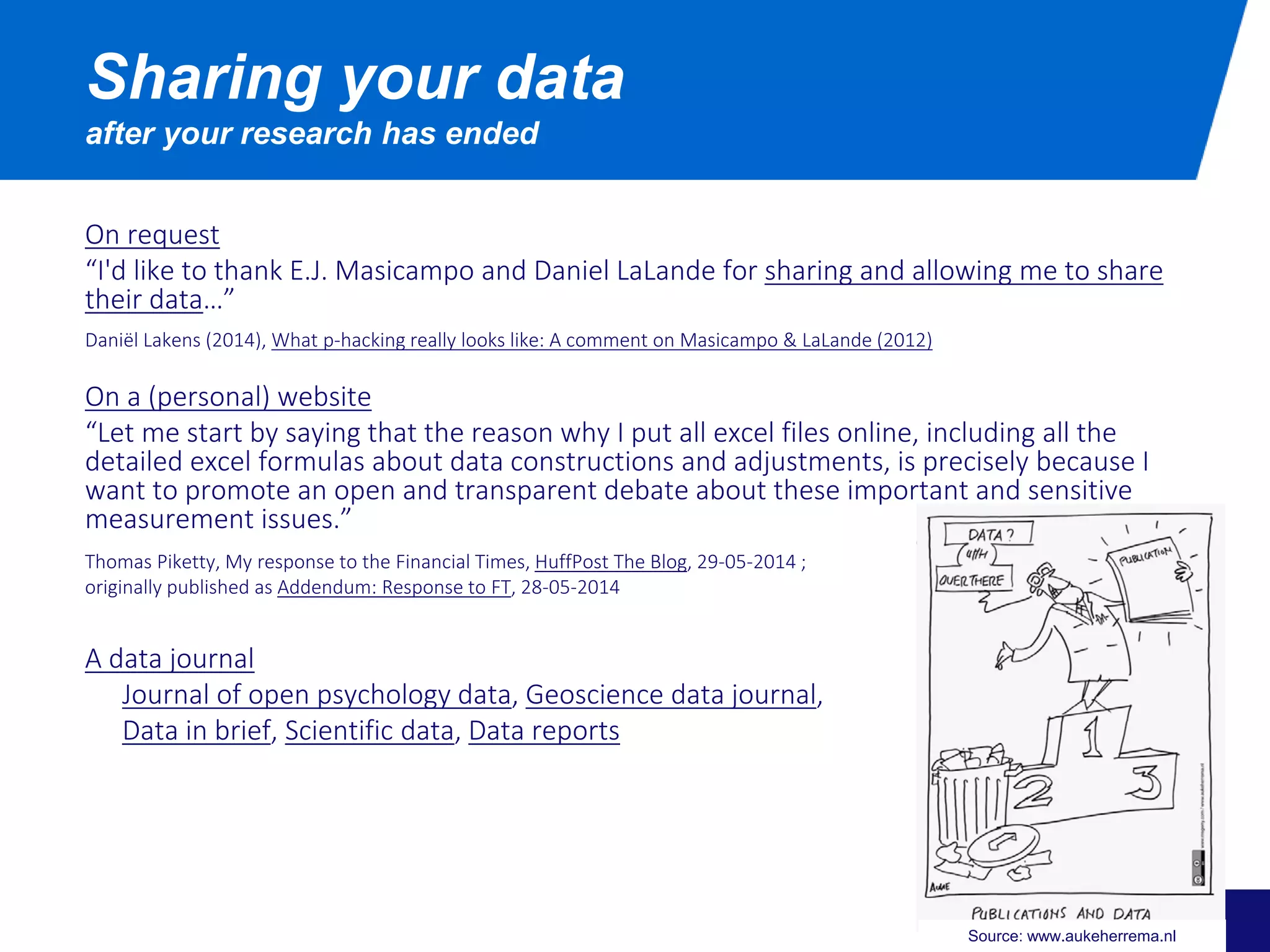On request
“I'd like to thank E.J. Masicampo and Daniel LaLande for sharing and allowing me to share
their data…”
Daniël Lakens (2014), What p-hacking really looks like: A comment on Masicampo & LaLande (2012)
On a (personal) website
“Let me start by saying that the reason why I put all excel files online, including all the
detailed excel formulas about data constructions and adjustments, is precisely because I
want to promote an open and transparent debate about these important and sensitive
measurement issues.”
Thomas Piketty, My response to the Financial Times, HuffPost The Blog, 29-05-2014 ;
originally published as Addendum: Response to FT, 28-05-2014
A data journal
Journal of open psychology data, Geoscience data journal,
Data in brief, Scientific data, Data reports
Sharing your data
after your research has ended
Source: www.aukeherrema.nl
 