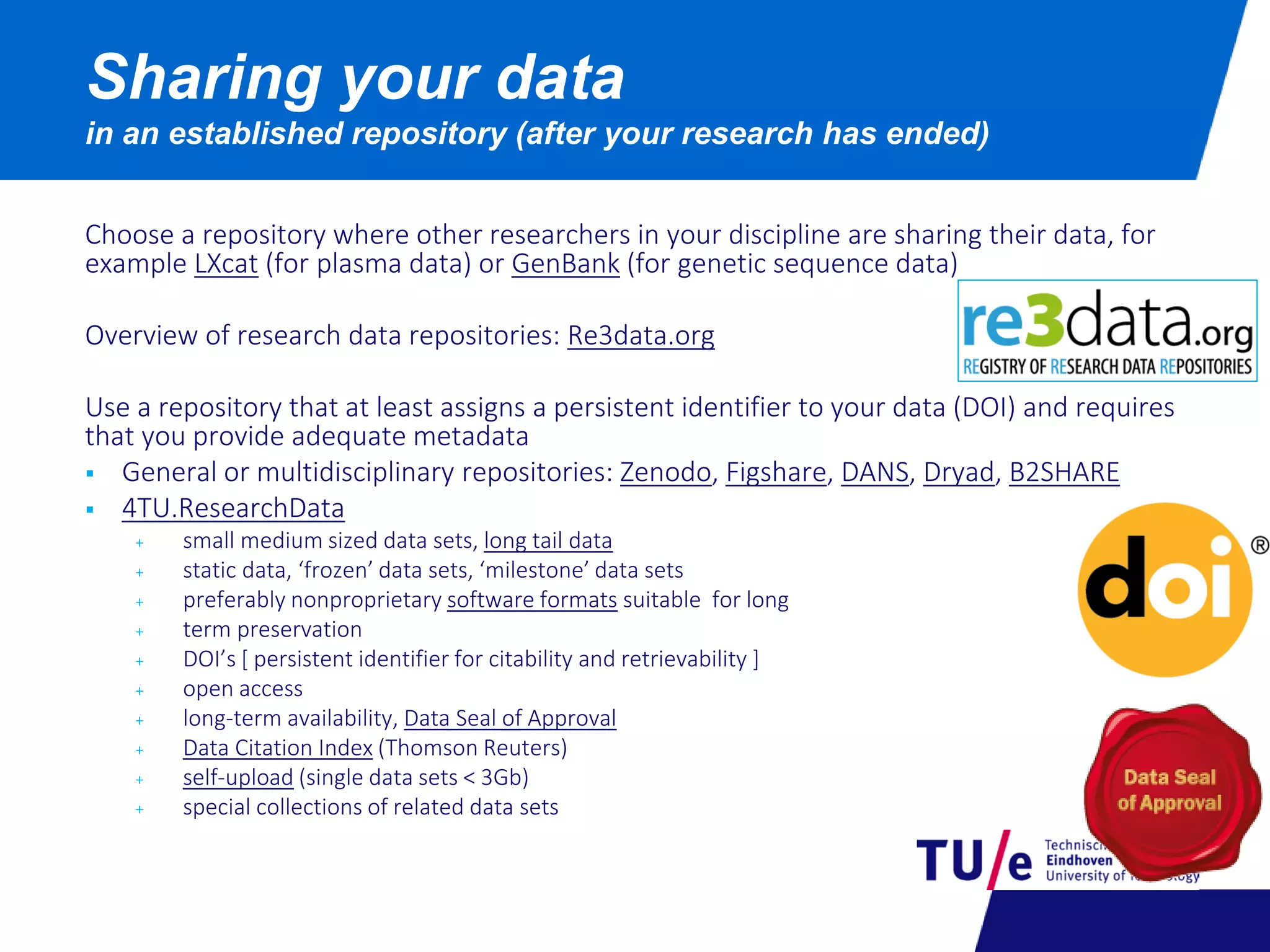 Choose a repository where other researchers in your discipline are sharing their data, for
example LXcat (for plasma data) or GenBank (for genetic sequence data)
Overview of research data repositories: Re3data.org
Use a repository that at least assigns a persistent identifier to your data (DOI) and requires
that you provide adequate metadata
 General or multidisciplinary repositories: Zenodo, Figshare, DANS, Dryad, B2SHARE
 4TU.ResearchData
+ small medium sized data sets, long tail data
+ static data, ‘frozen’ data sets, ‘milestone’ data sets
+ preferably nonproprietary software formats suitable for long
+ term preservation
+ DOI’s [ persistent identifier for citability and retrievability ]
+ open access
+ long-term availability, Data Seal of Approval
+ Data Citation Index (Thomson Reuters)
+ self-upload (single data sets < 3Gb)
+ special collections of related data sets
Sharing your data
in an established repository (after your research has ended)
 