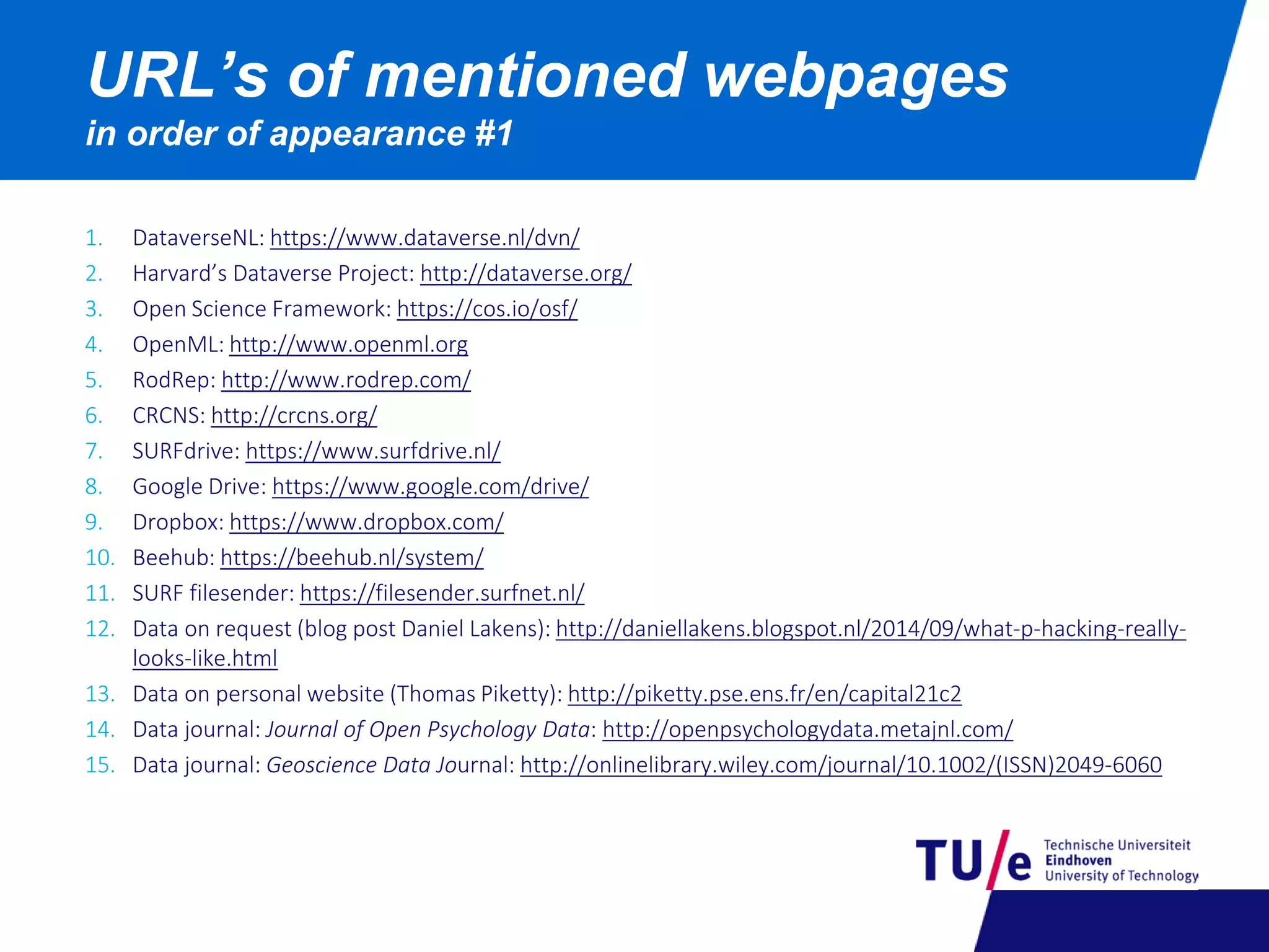 1. DataverseNL: https://www.dataverse.nl/dvn/
2. Harvard’s Dataverse Project: http://dataverse.org/
3. Open Science Framework: https://cos.io/osf/
4. OpenML: http://www.openml.org
5. RodRep: http://www.rodrep.com/
6. CRCNS: http://crcns.org/
7. SURFdrive: https://www.surfdrive.nl/
8. Google Drive: https://www.google.com/drive/
9. Dropbox: https://www.dropbox.com/
10. Beehub: https://beehub.nl/system/
11. SURF filesender: https://filesender.surfnet.nl/
12. Data on request (blog post Daniel Lakens): http://daniellakens.blogspot.nl/2014/09/what-p-hacking-really-
looks-like.html
13. Data on personal website (Thomas Piketty): http://piketty.pse.ens.fr/en/capital21c2
14. Data journal: Journal of Open Psychology Data: http://openpsychologydata.metajnl.com/
15. Data journal: Geoscience Data Journal: http://onlinelibrary.wiley.com/journal/10.1002/(ISSN)2049-6060
URL’s of mentioned webpages
in order of appearance #1
 