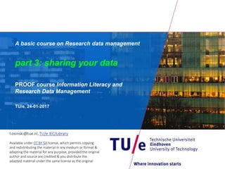 A basic course on Research data management
part 3: sharing your data
PROOF course Information Literacy and
Research Data Management
TU/e, 24-01-2017
l.osinski@tue.nl, TU/e IEC/Library
Available under CC BY-SA license, which permits copying
and redistributing the material in any medium or format &
adapting the material for any purpose, provided the original
author and source are credited & you distribute the
adapted material under the same license as the original
 