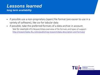 Lessons learned
long term availability
 if possible use a non-proprietary (open) file format (are easier to use in a
variety of software), like csv for tabular data
 if possible, take the preferred formats of a data archive in account.
See for example 4TU.ResearchData overview of file formats and types of support:
http://researchdata.4tu.nl/en/publishing-research/data-description-and-formats/
 