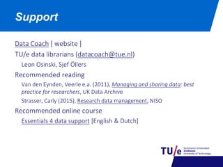 Data Coach [ website ]
TU/e data librarians (datacoach@tue.nl)
Leon Osinski, Sjef Öllers
Recommended reading
Van den Eynden, Veerle e.a. (2011), Managing and sharing data: best
practice for researchers, UK Data Archive
Strasser, Carly (2015), Research data management, NISO
Recommended online course
Essentials 4 data support [English & Dutch]
Support
 