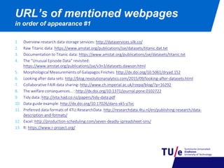1. Overview research data storage services: http://dataservices.silk.co/
2. Raw Titanic data: https://www.amstat.org/publications/jse/datasets/titanic.dat.txt
3. Documentation to Titanic data: https://www.amstat.org/publications/jse/datasets/titanic.txt
4. The “Unusual Episode Data“ revisited:
https://www.amstat.org/publications/jse/v3n3/datasets.dawson.html
5. Morphological Measurements of Galapagos Finches: http://dx.doi.org/10.5061/dryad.152
6. Looking after data sets: http://blog.revolutionanalytics.com/2015/09/looking-after-datasets.html
7. Collaborative FAIR data sharing: http://www.ch.imperial.ac.uk/rzepa/blog/?p=16292
8. The welfare consequences… : http://dx.doi.org/10.1371/journal.pone.0102722
9. Tidy data: http://vita.had.co.nz/papers/tidy-data.pdf
10. Data guide example: http://dx.doi.org/10.17026/dans-xk5-y7vc
11. Preferred data formats of 4TU.ResearchData: http://researchdata.4tu.nl/en/publishing-research/data-
description-and-formats/
12. Excel: http://production-scheduling.com/seven-deadly-spreadsheet-sins/
13. R: https://www.r-project.org/
URL’s of mentioned webpages
in order of appearance #1
 