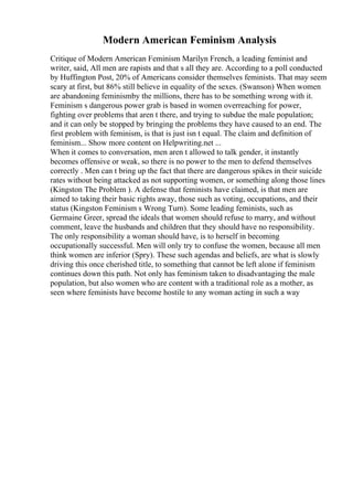 Modern American Feminism Analysis
Critique of Modern American Feminism Marilyn French, a leading feminist and
writer, said, All men are rapists and that s all they are. According to a poll conducted
by Huffington Post, 20% of Americans consider themselves feminists. That may seem
scary at first, but 86% still believe in equality of the sexes. (Swanson) When women
are abandoning feminismby the millions, there has to be something wrong with it.
Feminism s dangerous power grab is based in women overreaching for power,
fighting over problems that aren t there, and trying to subdue the male population;
and it can only be stopped by bringing the problems they have caused to an end. The
first problem with feminism, is that is just isn t equal. The claim and definition of
feminism... Show more content on Helpwriting.net ...
When it comes to conversation, men aren t allowed to talk gender, it instantly
becomes offensive or weak, so there is no power to the men to defend themselves
correctly . Men can t bring up the fact that there are dangerous spikes in their suicide
rates without being attacked as not supporting women, or something along those lines
(Kingston The Problem ). A defense that feminists have claimed, is that men are
aimed to taking their basic rights away, those such as voting, occupations, and their
status (Kingston Feminism s Wrong Turn). Some leading feminists, such as
Germaine Greer, spread the ideals that women should refuse to marry, and without
comment, leave the husbands and children that they should have no responsibility.
The only responsibility a woman should have, is to herself in becoming
occupationally successful. Men will only try to confuse the women, because all men
think women are inferior (Spry). These such agendas and beliefs, are what is slowly
driving this once cherished title, to something that cannot be left alone if feminism
continues down this path. Not only has feminism taken to disadvantaging the male
population, but also women who are content with a traditional role as a mother, as
seen where feminists have become hostile to any woman acting in such a way
 