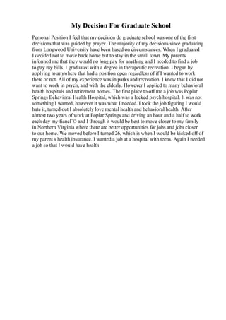 My Decision For Graduate School
Personal Position I feel that my decision do graduate school was one of the first
decisions that was guided by prayer. The majority of my decisions since graduating
from Longwood University have been based on circumstances. When I graduated
I decided not to move back home but to stay in the small town. My parents
informed me that they would no long pay for anything and I needed to find a job
to pay my bills. I graduated with a degree in therapeutic recreation. I began by
applying to anywhere that had a position open regardless of if I wanted to work
there or not. All of my experience was in parks and recreation. I knew that I did not
want to work in psych, and with the elderly. However I applied to many behavioral
health hospitals and retirement homes. The first place to off me a job was Poplar
Springs Behavioral Health Hospital, which was a locked psych hospital. It was not
something I wanted, however it was what I needed. I took the job figuring I would
hate it, turned out I absolutely love mental health and behavioral health. After
almost two years of work at Poplar Springs and driving an hour and a half to work
each day my fiancГ© and I through it would be best to move closer to my family
in Northern Virginia where there are better opportunities for jobs and jobs closer
to our home. We moved before I turned 26, which is when I would be kicked off of
my parent s health insurance. I wanted a job at a hospital with teens. Again I needed
a job so that I would have health
 