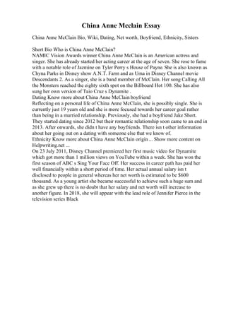 China Anne Mcclain Essay
China Anne McClain Bio, Wiki, Dating, Net worth, Boyfriend, Ethnicity, Sisters
Short Bio Who is China Anne McClain?
NAMIC Vision Awards winner China Anne McClain is an American actress and
singer. She has already started her acting career at the age of seven. She rose to fame
with a notable role of Jazmine on Tyler Perry s House of Payne. She is also known as
Chyna Parks in Disney show A.N.T. Farm and as Uma in Disney Channel movie
Descendants 2. As a singer, she is a band member of McClain. Her song Calling All
the Monsters reached the eighty sixth spot on the Billboard Hot 100. She has also
sung her own version of Taio Cruz s Dynamite .
Dating Know more about China Anne McClain boyfriend
Reflecting on a personal life of China Anne McClain, she is possibly single. She is
currently just 19 years old and she is more focused towards her career goal rather
than being in a married relationship. Previously, she had a boyfriend Jake Short.
They started dating since 2012 but their romantic relationship soon came to an end in
2013. After onwards, she didn t have any boyfriends. There isn t other information
about her going out on a dating with someone else that we know of.
Ethnicity Know more about China Anne McClain origin ... Show more content on
Helpwriting.net ...
On 23 July 2011, Disney Channel premiered her first music video for Dynamite
which got more than 1 million views on YouTube within a week. She has won the
first season of ABC s Sing Your Face Off. Her success in career path has paid her
well financially within a short period of time. Her actual annual salary isn t
disclosed to people in general whereas her net worth is estimated to be $600
thousand. As a young artist she became successful to achieve such a huge sum and
as she grew up there is no doubt that her salary and net worth will increase to
another figure. In 2018, she will appear with the lead role of Jennifer Pierce in the
television series Black
 