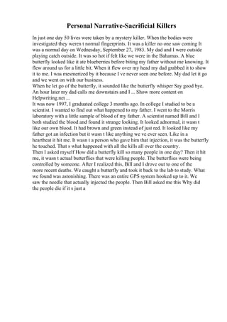 Personal Narrative-Sacrificial Killers
In just one day 50 lives were taken by a mystery killer. When the bodies were
investigated they weren t normal fingerprints. It was a killer no one saw coming It
was a normal day on Wednesday, September 27, 1983. My dad and I were outside
playing catch outside. It was so hot if felt like we were in the Bahamas. A blue
butterfly looked like it ate blueberries before biting my father without me knowing. It
flew around us for a little bit. When it flew over my head my dad grabbed it to show
it to me. I was mesmerized by it because I ve never seen one before. My dad let it go
and we went on with our business.
When he let go of the butterfly, it sounded like the butterfly whisper Say good bye.
An hour later my dad calls me downstairs and I ... Show more content on
Helpwriting.net ...
It was now 1997, I graduated college 3 months ago. In college I studied to be a
scientist. I wanted to find out what happened to my father. I went to the Morris
laboratory with a little sample of blood of my father. A scientist named Bill and I
both studied the blood and found it strange looking. It looked adnormal, it wasn t
like our own blood. It had brown and green instead of just red. It looked like my
father got an infection but it wasn t like anything we ve ever seen. Like in a
heartbeat it hit me. It wasn t a person who gave him that injection, it was the butterfly
he touched. That s what happened with all the kills all over the country.
Then I asked myself How did a butterfly kill so many people in one day? Then it hit
me, it wasn t actual butterflies that were killing people. The butterflies were being
controlled by someone. After I realized this, Bill and I drove out to one of the
more recent deaths. We caught a butterfly and took it back to the lab to study. What
we found was astonishing. There was an entire GPS system hooked up to it. We
saw the needle that actually injected the people. Then Bill asked me this Why did
the people die if it s just a
 