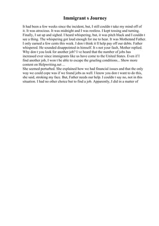 Immigrant s Journey
It had been a few weeks since the incident, but, I still couldn t take my mind off of
it. It was atrocious. It was midnight and I was restless. I kept tossing and turning.
Finally, I sat up and sighed. I heard whispering, but, it was pitch black and I couldn t
see a thing. The whispering got loud enough for me to hear. It was Motherand Father.
I only earned a few cents this week. I don t think it ll help pay off our debts. Father
whispered. He sounded disappointed in himself. It s not your fault, Mother replied.
Why don t you look for another job? I ve heard that the number of jobs has
increased ever since immigrants like us have come to the United States. Even if I
find another job, I won t be able to escape the grueling conditions... Show more
content on Helpwriting.net ...
She seemed perturbed. She explained how we had financial issues and that the only
way we could cope was if we found jobs as well. I know you don t want to do this,
she said, stroking my face. But, Father needs our help. I couldn t say no, not in this
situation. I had no other choice but to find a job. Apparently, I did in a matter of
 