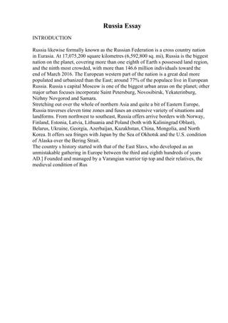 Russia Essay
INTRODUCTION
Russia likewise formally known as the Russian Federation is a cross country nation
in Eurasia. At 17,075,200 square kilometres (6,592,800 sq. mi), Russia is the biggest
nation on the planet, covering more than one eighth of Earth s possessed land region,
and the ninth most crowded, with more than 146.6 million individuals toward the
end of March 2016. The European western part of the nation is a great deal more
populated and urbanized than the East; around 77% of the populace live in European
Russia. Russia s capital Moscow is one of the biggest urban areas on the planet; other
major urban focuses incorporate Saint Petersburg, Novosibirsk, Yekaterinburg,
Nizhny Novgorod and Samara.
Stretching out over the whole of northern Asia and quite a bit of Eastern Europe,
Russia traverses eleven time zones and fuses an extensive variety of situations and
landforms. From northwest to southeast, Russia offers arrive borders with Norway,
Finland, Estonia, Latvia, Lithuania and Poland (both with Kaliningrad Oblast),
Belarus, Ukraine, Georgia, Azerbaijan, Kazakhstan, China, Mongolia, and North
Korea. It offers sea fringes with Japan by the Sea of Okhotsk and the U.S. condition
of Alaska over the Bering Strait.
The country s history started with that of the East Slavs, who developed as an
unmistakable gathering in Europe between the third and eighth hundreds of years
AD.] Founded and managed by a Varangian warrior tip top and their relatives, the
medieval condition of Rus
 