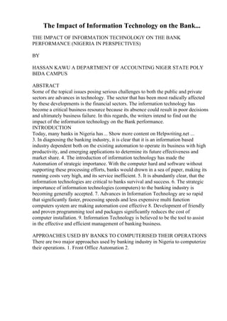 The Impact of Information Technology on the Bank...
THE IMPACT OF INFORMATION TECHNOLOGY ON THE BANK
PERFORMANCE (NIGERIA IN PERSPECTIVES)
BY
HASSAN KAWU A DEPARTMENT OF ACCOUNTING NIGER STATE POLY
BIDA CAMPUS
ABSTRACT
Some of the topical issues posing serious challenges to both the public and private
sectors are advances in technology. The sector that has been most radically affected
by these developments is the financial sectors. The information technology has
become a critical business resource because its absence could result in poor decisions
and ultimately business failure. In this regards, the writers intend to find out the
impact of the information technology on the Bank performance.
INTRODUCTION
Today, many banks in Nigeria has... Show more content on Helpwriting.net ...
3. In diagnosing the banking industry, it is clear that it is an information based
industry dependent both on the existing automation to operate its business with high
productivity, and emerging applications to determine its future effectiveness and
market share. 4. The introduction of information technology has made the
Automation of strategic importance. With the computer hard and software without
supporting these processing efforts, banks would drown in a sea of paper, making its
running costs very high, and its service inefficient. 5. It is abundantly clear, that the
information technologies are critical to banks survival and success. 6. The strategic
importance of information technologies (computers) to the banking industry is
becoming generally accepted. 7. Advances in Information Technology are so rapid
that significantly faster, processing speeds and less expensive multi function
computers system are making automation cost effective 8. Development of friendly
and proven programming tool and packages significantly reduces the cost of
computer installation. 9. Information Technology is believed to be the tool to assist
in the effective and efficient management of banking business.
APPROACHES USED BY BANKS TO COMPUTERISED THEIR OPERATIONS
There are two major approaches used by banking industry in Nigeria to computerize
their operations. 1. Front Office Automation 2.
 