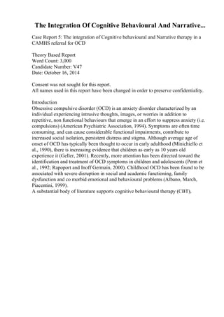 The Integration Of Cognitive Behavioural And Narrative...
Case Report 5: The integration of Cognitive behavioural and Narrative therapy in a
CAMHS referral for OCD
Theory Based Report
Word Count: 3,000
Candidate Number: V47
Date: October 16, 2014
Consent was not sought for this report.
All names used in this report have been changed in order to preserve confidentiality.
Introduction
Obsessive compulsive disorder (OCD) is an anxiety disorder characterized by an
individual experiencing intrusive thoughts, images, or worries in addition to
repetitive, non functional behaviours that emerge in an effort to suppress anxiety (i.e.
compulsions) (American Psychiatric Association, 1994). Symptoms are often time
consuming, and can cause considerable functional impairments, contribute to
increased social isolation, persistent distress and stigma. Although average age of
onset of OCD has typically been thought to occur in early adulthood (Minichiello et
al., 1990), there is increasing evidence that children as early as 10 years old
experience it (Geller, 2001). Recently, more attention has been directed toward the
identification and treatment of OCD symptoms in children and adolescents (Penn et
al., 1992; Rapoport and Inoff Germain, 2000). Childhood OCD has been found to be
associated with severe disruption in social and academic functioning, family
dysfunction and co morbid emotional and behavioural problems (Albano, March,
Piacentini, 1999).
A substantial body of literature supports cognitive behavioural therapy (CBT),
 